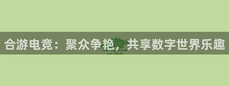 一竞技官网地址：合游电竞：聚众争艳，共享数字世界乐趣